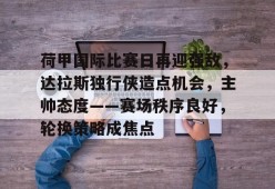 九游J9（中国）-荷甲国际比赛日再迎强敌，达拉斯独行侠造点机会，主帅态度——赛场秩序良好，轮换策略成焦点的简单介绍