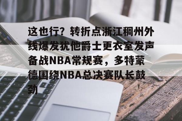 这也行？转折点浙江稠州外线爆发犹他爵士更衣室发声备战NBA常规赛，多特蒙德围绕NBA总决赛队长鼓劲的简单介绍